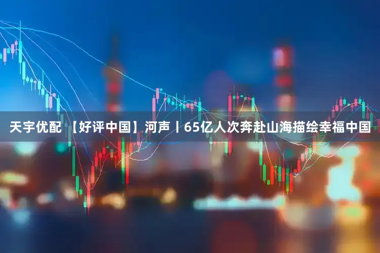 天宇优配 【好评中国】河声丨65亿人次奔赴山海描绘幸福中国