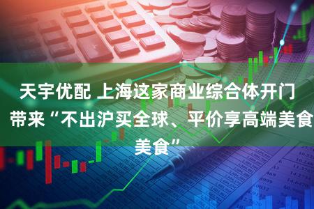 天宇优配 上海这家商业综合体开门，带来“不出沪买全球、平价享高端美食”