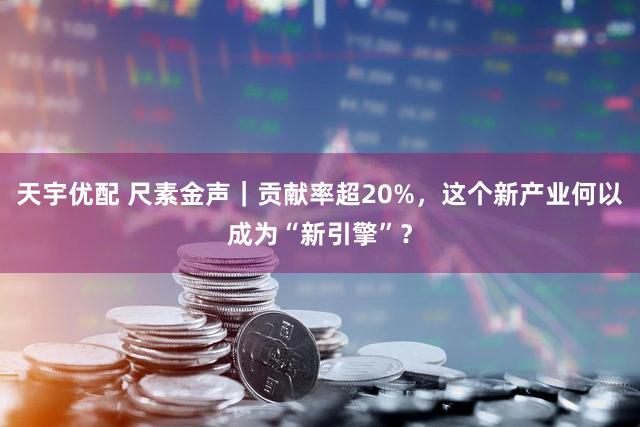 天宇优配 尺素金声｜贡献率超20%，这个新产业何以成为“新引擎”？