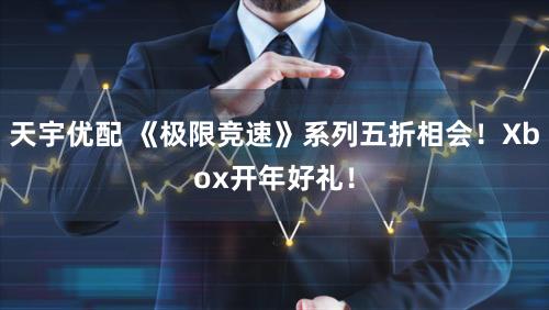 天宇优配 《极限竞速》系列五折相会！Xbox开年好礼！