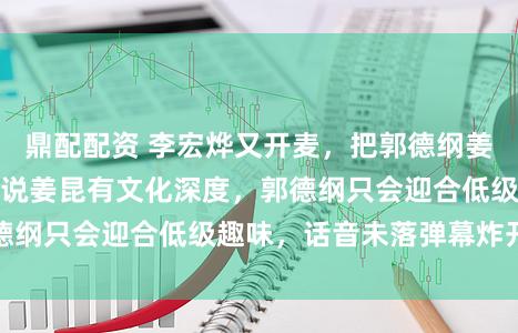 鼎配配资 李宏烨又开麦，把郭德纲姜昆拉进直播间，他说姜昆有文化深度，郭德纲只会迎合低级趣味，话音未落弹幕炸开锅