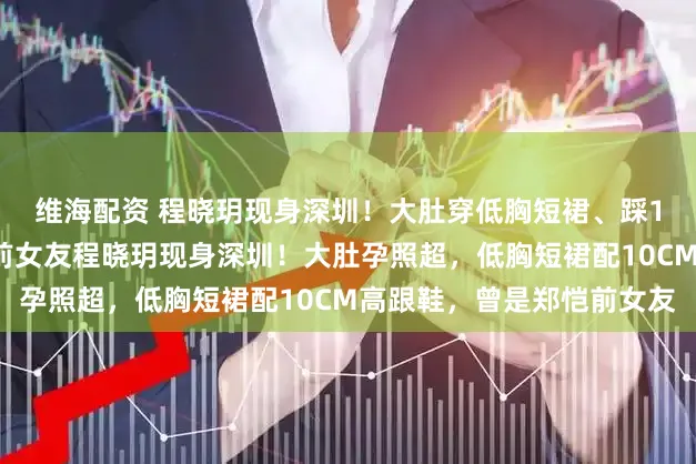 维海配资 程晓玥现身深圳！大肚穿低胸短裙、踩10厘米高跟，曾是郑恺前女友程晓玥现身深圳！大肚孕照超，低胸短裙配10CM高跟鞋，曾是郑恺前女友