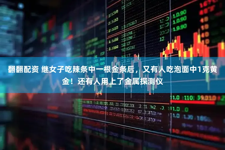 翻翻配资 继女子吃辣条中一根金条后，又有人吃泡面中1克黄金！还有人用上了金属探测仪