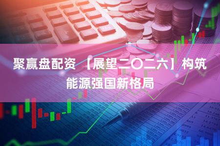 聚赢盘配资 【展望二〇二六】构筑能源强国新格局