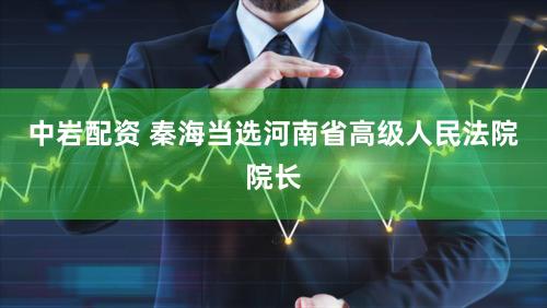 中岩配资 秦海当选河南省高级人民法院院长