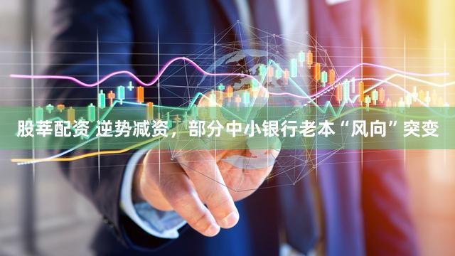 股莘配资 逆势减资，部分中小银行老本“风向”突变
