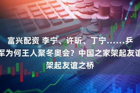 富兴配资 李宁、许昕、丁宁……乒乓冠军为何王人聚冬奥会？中国之家架起友谊之桥