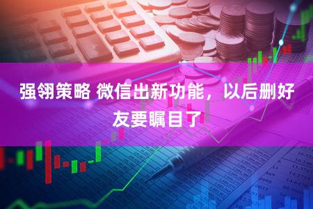 强翎策略 微信出新功能，以后删好友要瞩目了