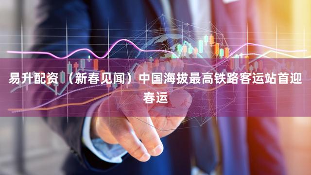 易升配资 （新春见闻）中国海拔最高铁路客运站首迎春运