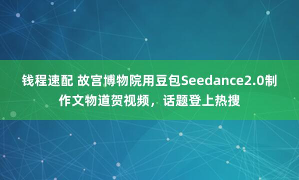 钱程速配 故宫博物院用豆包Seedance2.0制作文物道贺视频，话题登上热搜