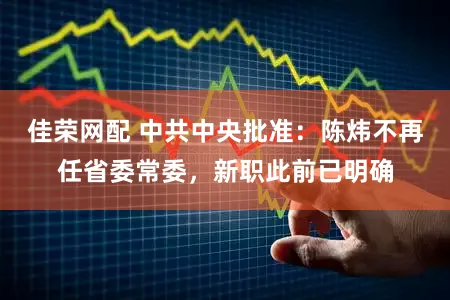 佳荣网配 中共中央批准：陈炜不再任省委常委，新职此前已明确