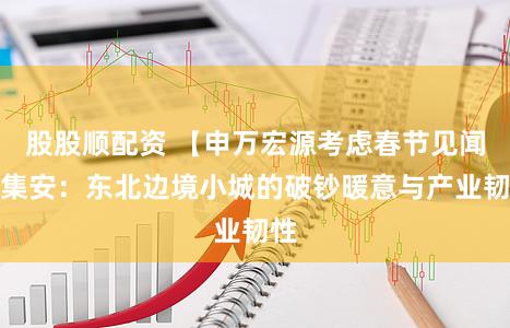 股股顺配资 【申万宏源考虑春节见闻】集安：东北边境小城的破钞暖意与产业韧性