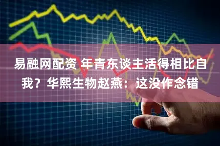 易融网配资 年青东谈主活得相比自我？华熙生物赵燕：这没作念错