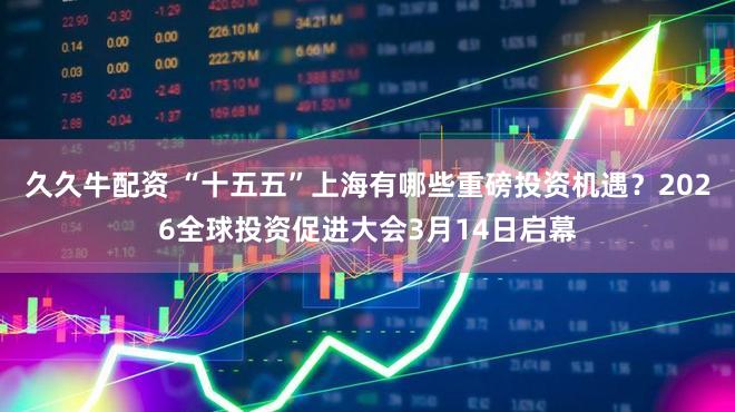 久久牛配资 “十五五”上海有哪些重磅投资机遇？2026全球投资促进大会3月14日启幕