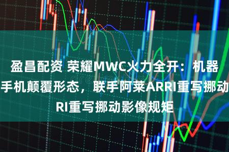 盈昌配资 荣耀MWC火力全开：机器东说念主手机颠覆形态，联手阿莱ARRI重写挪动影像规矩