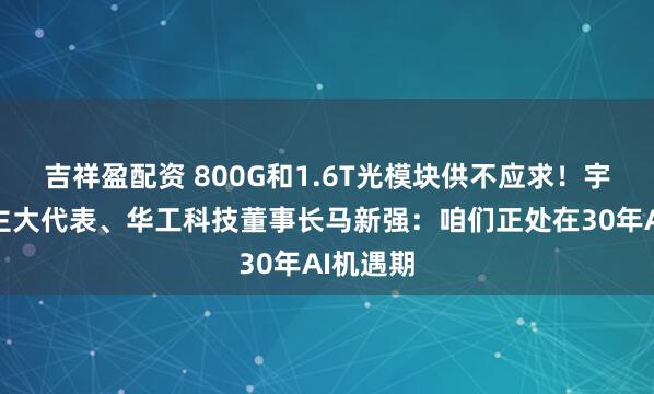 吉祥盈配资 800G和1.6T光模块供不应求！宇宙东谈主大代表、华工科技董事长马新强：咱们正处在30年AI机遇期