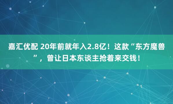 嘉汇优配 20年前就年入2.8亿！这款“东方魔兽”，曾让日本东谈主抢着来交钱！