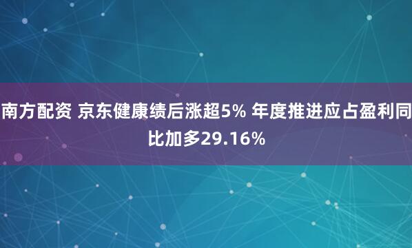 南方配资 京东健康绩后涨超5% 年度推进应占盈利同比加多29.16%