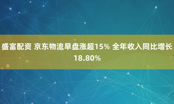 盛富配资 京东物流早盘涨超15% 全年收入同比增长18.80%