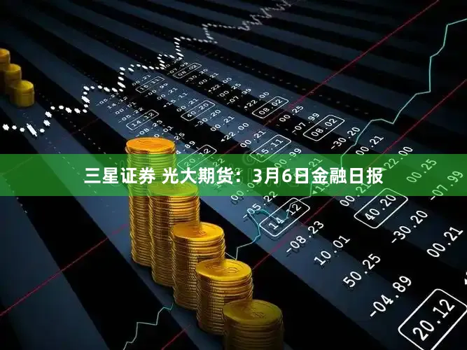 三星证券 光大期货：3月6日金融日报