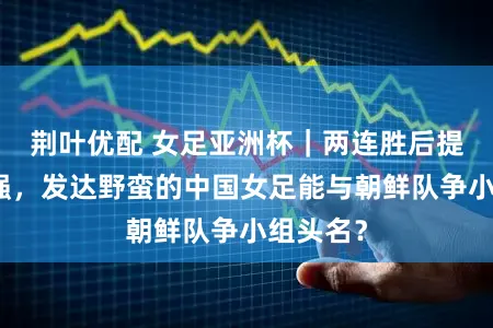 荆叶优配 女足亚洲杯｜两连胜后提前进八强，发达野蛮的中国女足能与朝鲜队争小组头名？