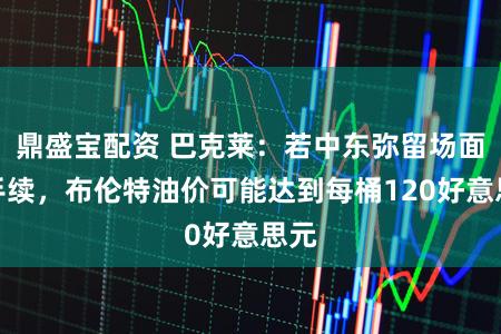 鼎盛宝配资 巴克莱：若中东弥留场面合手续，布伦特油价可能达到每桶120好意思元