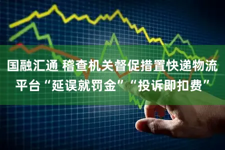 国融汇通 稽查机关督促措置快递物流平台“延误就罚金”“投诉即扣费”