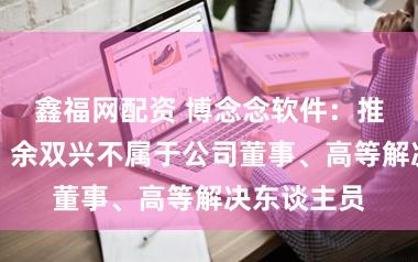 鑫福网配资 博念念软件：推动毛时敏、余双兴不属于公司董事、高等解决东谈主员