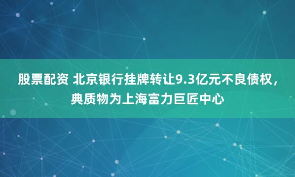 股票配资 北京银行挂牌转让9.3亿元不良债权,典质物为上海富力巨匠中心