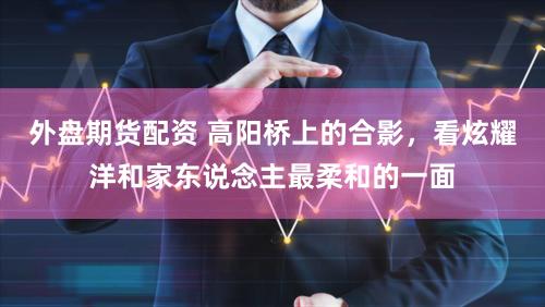 外盘期货配资 高阳桥上的合影,看炫耀洋和家东说念主最柔和的一面