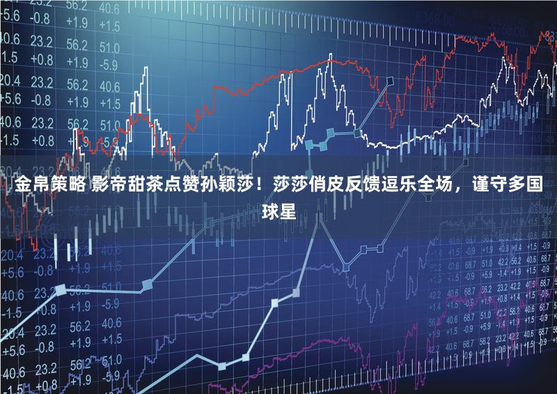 金帛策略 影帝甜茶点赞孙颖莎！莎莎俏皮反馈逗乐全场，谨守多国球星