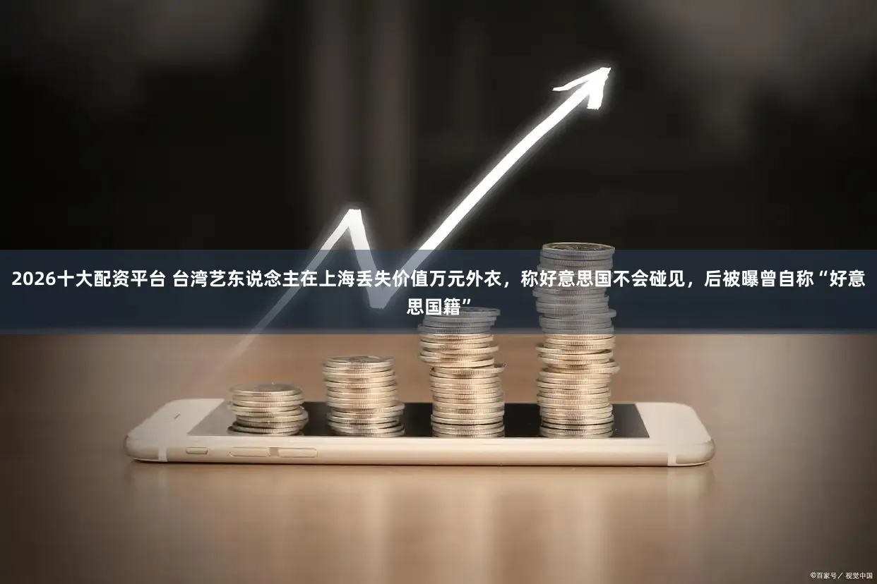 2026十大配资平台 台湾艺东说念主在上海丢失价值万元外衣，称好意思国不会碰见，后被曝曾自称“好意思国籍”