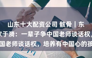 山东十大配资公司 骸骨｜东谈主民老师家于漪：一辈子争中国老师谈话权，培养有中国心的孩子