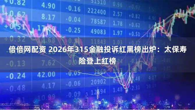 倍倍网配资 2026年315金融投诉红黑榜出炉：太保寿险登上红榜