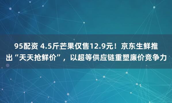 95配资 4.5斤芒果仅售12.9元！京东生鲜推出“天天抢鲜价”，以超等供应链重塑廉价竞争力
