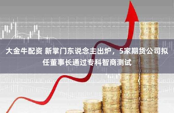 大金牛配资 新掌门东说念主出炉，5家期货公司拟任董事长通过专科智商测试