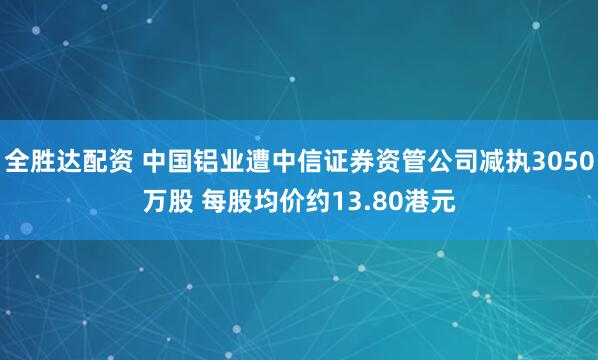 全胜达配资 中国铝业遭中信证券资管公司减执3050万股 每股均价约13.80港元