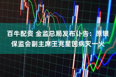 百牛配资 金监总局发布讣告：原银保监会副主席王兆星因病灭一火