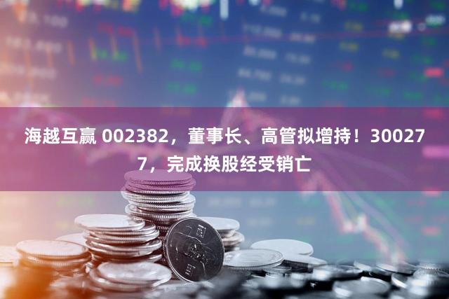 海越互赢 002382,董事长、高管拟增持!300277,完成换股经受销亡