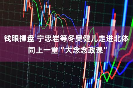 钱眼操盘 宁忠岩等冬奥健儿走进北体 同上一堂“大念念政课”