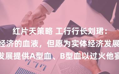 红片天策略 工行行长刘珺：金融是当代经济的血液，但愿为实体经济发展提供A型血、B型血以过火他寥落类型血液