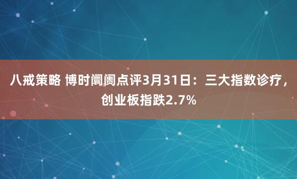 八戒策略 博时阛阓点评3月31日：三大指数诊疗，创业板指跌2.7%