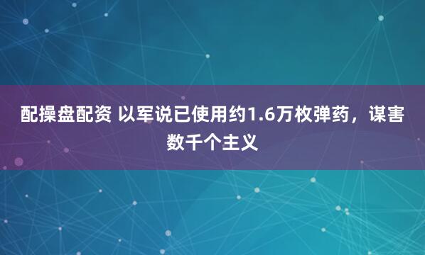 配操盘配资 以军说已使用约1.6万枚弹药，谋害数千个主义