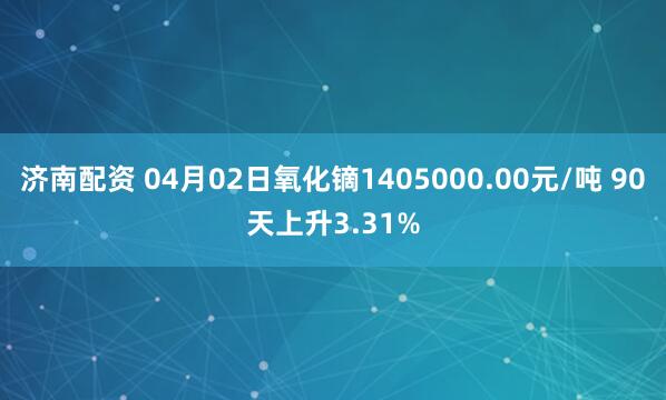 济南配资 04月02日氧化镝1405000.00元/吨 90天上升3.31%