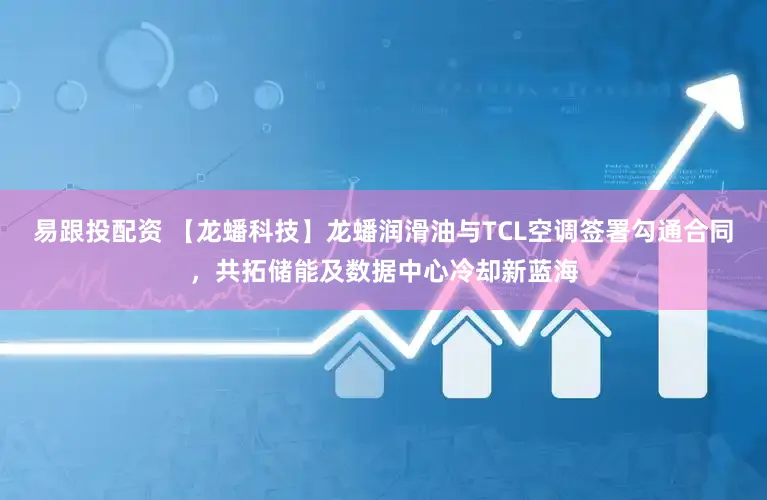 易跟投配资 【龙蟠科技】龙蟠润滑油与TCL空调签署勾通合同，共拓储能及数据中心冷却新蓝海
