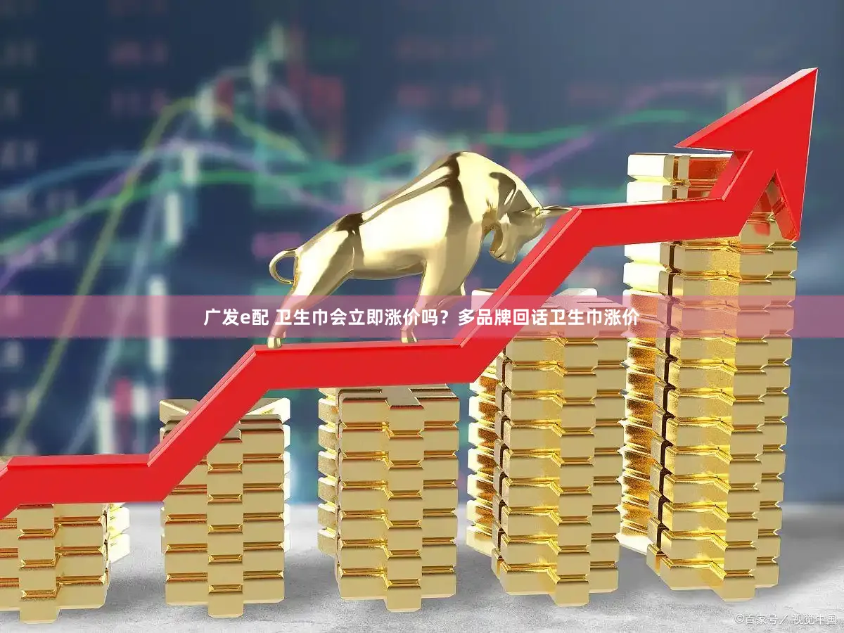 广发e配 卫生巾会立即涨价吗?多品牌回话卫生巾涨价