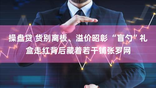 操盘贷 货别离板、溢价昭彰 “盲勺”礼盒走红背后藏着若干铺张罗网