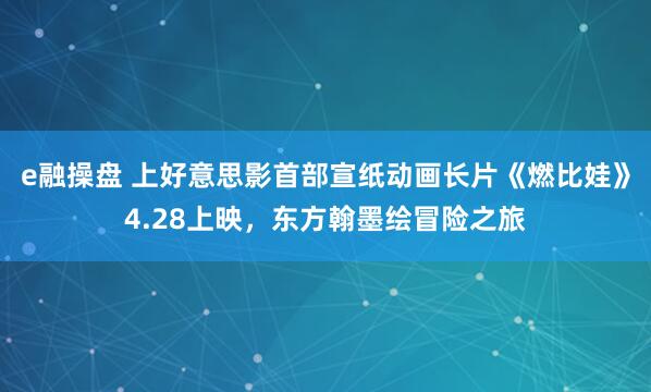 e融操盘 上好意思影首部宣纸动画长片《燃比娃》4.28上映,东方翰墨绘冒险之旅