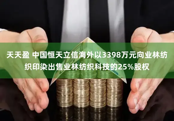 天天盈 中国恒天立信海外以3398万元向业林纺织印染出售业林纺织科技的25%股权