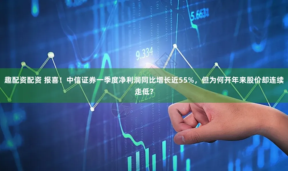 趣配资配资 报喜!中信证券一季度净利润同比增长近55%,但为何开年来股价却连续走低?
